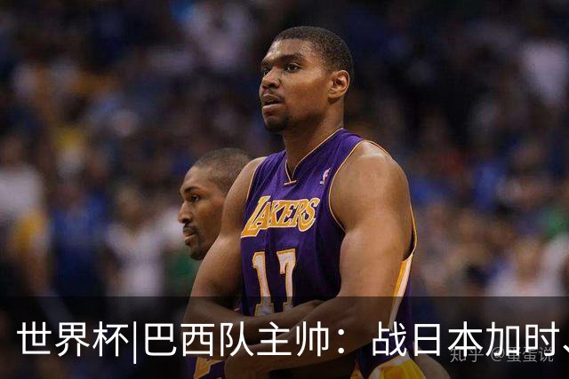 世界杯|巴西队主帅：战日本加时、点球都有预案