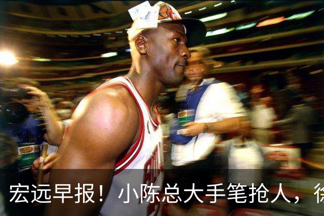宏远早报！小陈总大手笔抢人，徐杰将拿顶薪，周鹏归队职务曝光！
