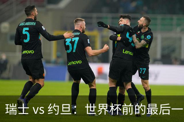 瑞士 vs 约旦：世界杯前的最后一战，谁能笑到最后？
