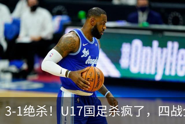 3-1绝杀！U17国足杀疯了，四战全胜进决赛，门将2扑点，跟阿森纳争冠