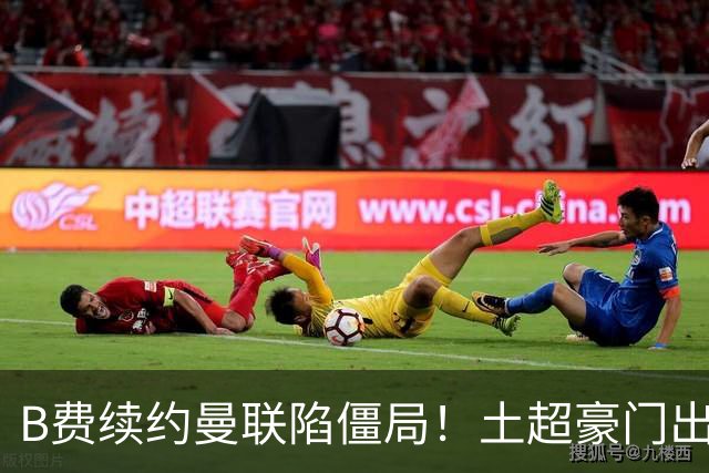 B费续约曼联陷僵局！土超豪门出手，40万欧周薪砸红魔中场核心