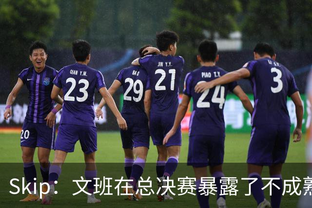 Skip：文班在总决赛暴露了不成熟 他说大话被尼克斯狠狠教训了