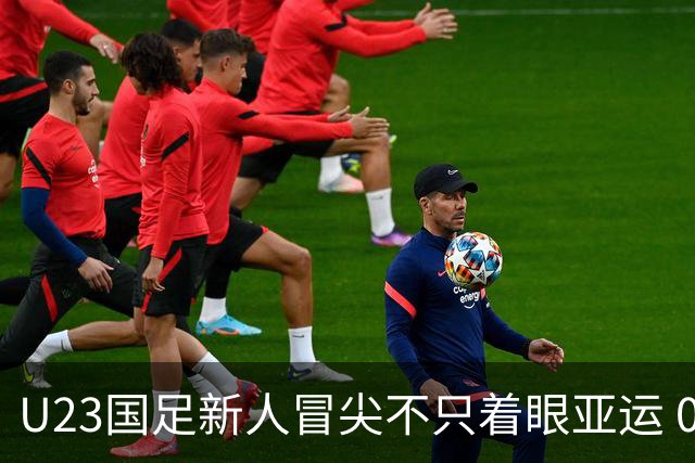U23国足新人冒尖不只着眼亚运 05双星自评：及格分
