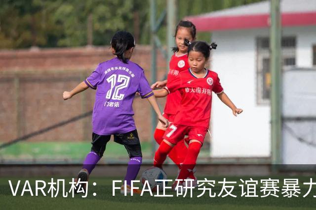 VAR机构：FIFA正研究友谊赛暴力行为红牌，球员将在正式赛事停赛